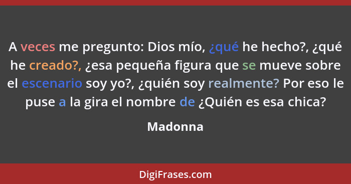 A veces me pregunto: Dios mío, ¿qué he hecho?, ¿qué he creado?, ¿esa pequeña figura que se mueve sobre el escenario soy yo?, ¿quién soy real... - Madonna