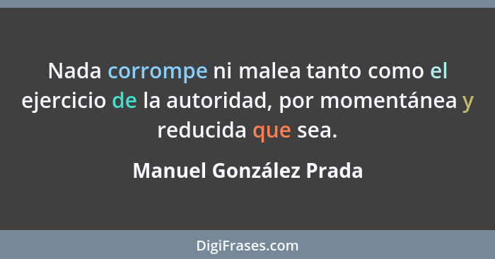 Nada corrompe ni malea tanto como el ejercicio de la autoridad, por momentánea y reducida que sea.... - Manuel González Prada