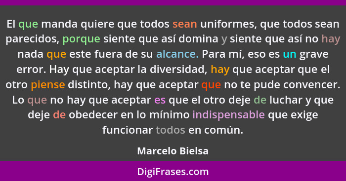 El que manda quiere que todos sean uniformes, que todos sean parecidos, porque siente que así domina y siente que así no hay nada que... - Marcelo Bielsa