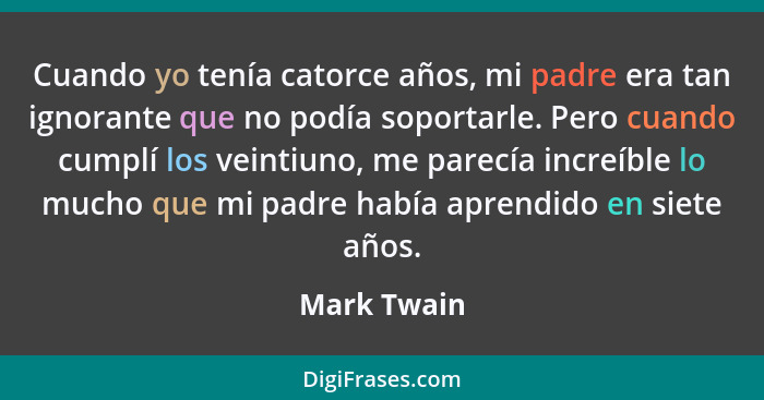 Cuando yo tenía catorce años, mi padre era tan ignorante que no podía soportarle. Pero cuando cumplí los veintiuno, me parecía increíble... - Mark Twain