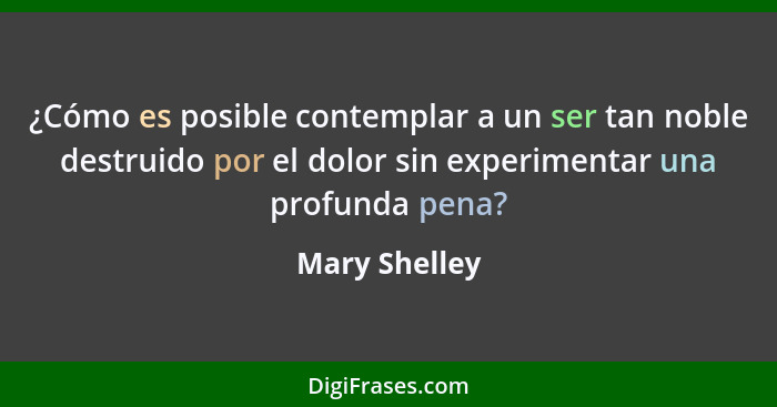 ¿Cómo es posible contemplar a un ser tan noble destruido por el dolor sin experimentar una profunda pena?... - Mary Shelley