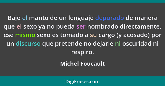 Bajo el manto de un lenguaje depurado de manera que el sexo ya no pueda ser nombrado directamente, ese mismo sexo es tomado a su car... - Michel Foucault