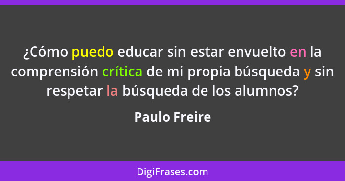 ¿Cómo puedo educar sin estar envuelto en la comprensión crítica de mi propia búsqueda y sin respetar la búsqueda de los alumnos?... - Paulo Freire