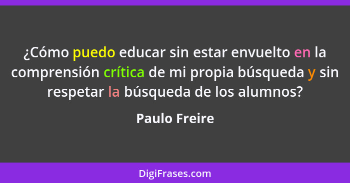 ¿Cómo puedo educar sin estar envuelto en la comprensión crítica de mi propia búsqueda y sin respetar la búsqueda de los alumnos?... - Paulo Freire