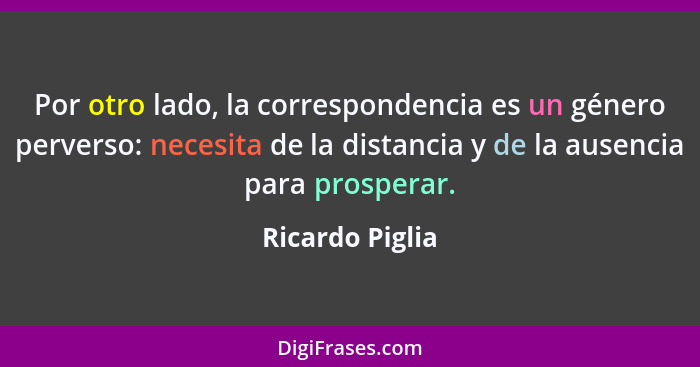 Por otro lado, la correspondencia es un género perverso: necesita de la distancia y de la ausencia para prosperar.... - Ricardo Piglia