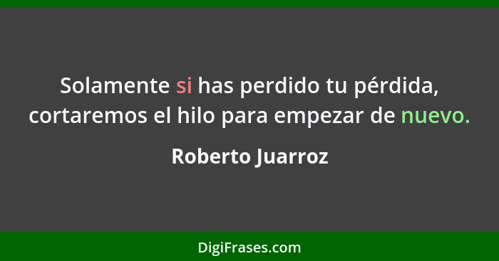 Solamente si has perdido tu pérdida, cortaremos el hilo para empezar de nuevo.... - Roberto Juarroz