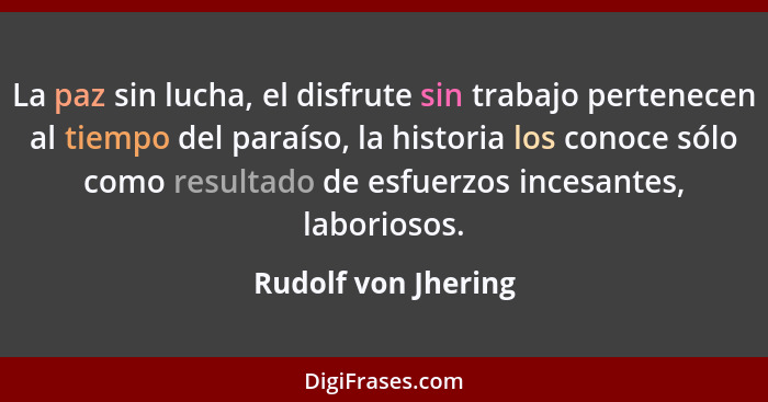 La paz sin lucha, el disfrute sin trabajo pertenecen al tiempo del paraíso, la historia los conoce sólo como resultado de esfuerz... - Rudolf von Jhering