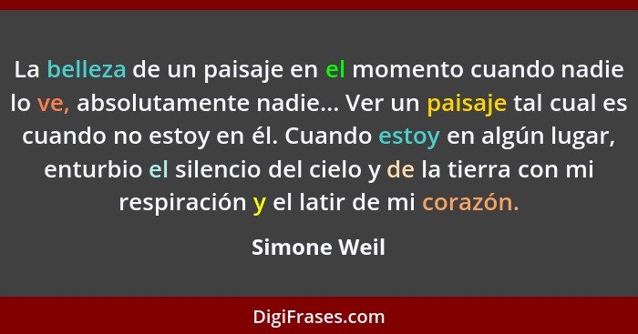 La belleza de un paisaje en el momento cuando nadie lo ve, absolutamente nadie... Ver un paisaje tal cual es cuando no estoy en él. Cuan... - Simone Weil