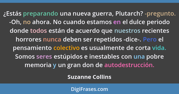 ¿Estás preparando una nueva guerra, Plutarch? -pregunto. -Oh, no ahora. No cuando estamos en el dulce periodo donde todos están de a... - Suzanne Collins