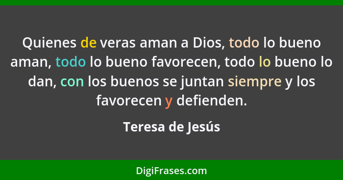 Quienes de veras aman a Dios, todo lo bueno aman, todo lo bueno favorecen, todo lo bueno lo dan, con los buenos se juntan siempre y... - Teresa de Jesús