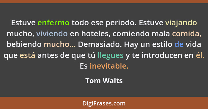 Estuve enfermo todo ese periodo. Estuve viajando mucho, viviendo en hoteles, comiendo mala comida, bebiendo mucho... Demasiado. Hay un est... - Tom Waits