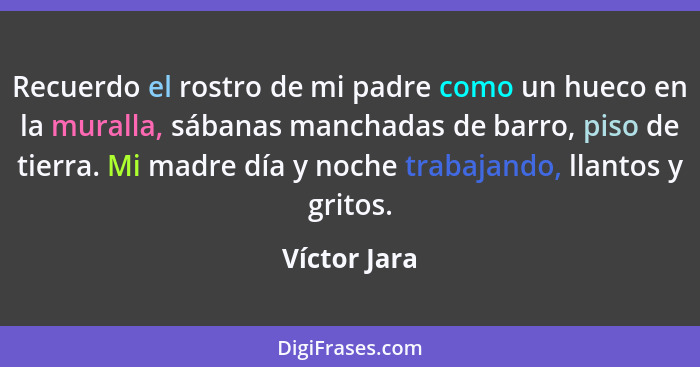 Recuerdo el rostro de mi padre como un hueco en la muralla, sábanas manchadas de barro, piso de tierra. Mi madre día y noche trabajando,... - Víctor Jara