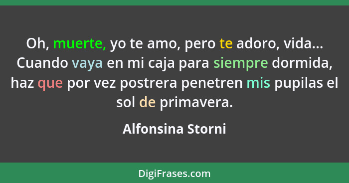 Oh, muerte, yo te amo, pero te adoro, vida... Cuando vaya en mi caja para siempre dormida, haz que por vez postrera penetren mis pu... - Alfonsina Storni