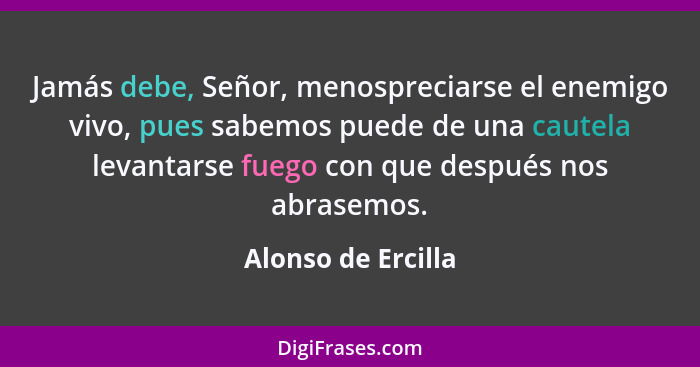 Jamás debe, Señor, menospreciarse el enemigo vivo, pues sabemos puede de una cautela levantarse fuego con que después nos abrasemo... - Alonso de Ercilla