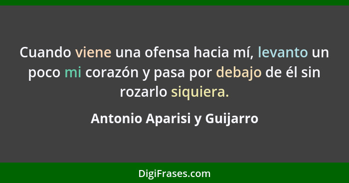 Cuando viene una ofensa hacia mí, levanto un poco mi corazón y pasa por debajo de él sin rozarlo siquiera.... - Antonio Aparisi y Guijarro