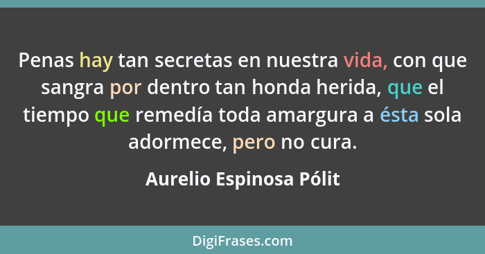 Penas hay tan secretas en nuestra vida, con que sangra por dentro tan honda herida, que el tiempo que remedía toda amargura a... - Aurelio Espinosa Pólit