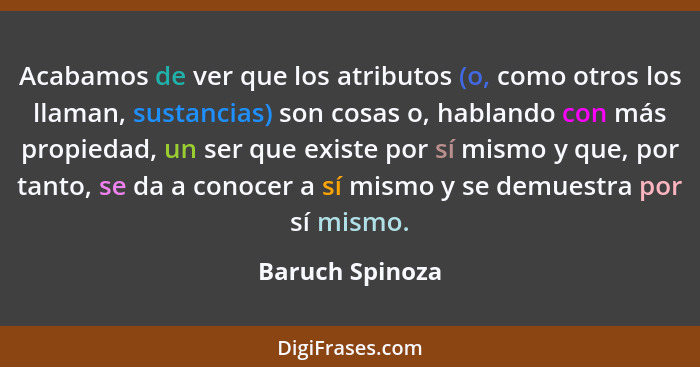 Acabamos de ver que los atributos (o, como otros los llaman, sustancias) son cosas o, hablando con más propiedad, un ser que existe p... - Baruch Spinoza