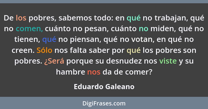 De los pobres, sabemos todo: en qué no trabajan, qué no comen, cuánto no pesan, cuánto no miden, qué no tienen, qué no piensan, qué... - Eduardo Galeano