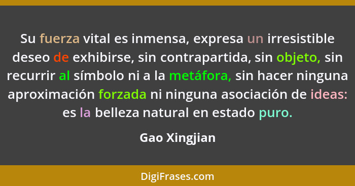 Su fuerza vital es inmensa, expresa un irresistible deseo de exhibirse, sin contrapartida, sin objeto, sin recurrir al símbolo ni a la... - Gao Xingjian