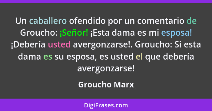 Un caballero ofendido por un comentario de Groucho: ¡Señor! ¡Esta dama es mi esposa! ¡Debería usted avergonzarse!. Groucho: Si esta dam... - Groucho Marx