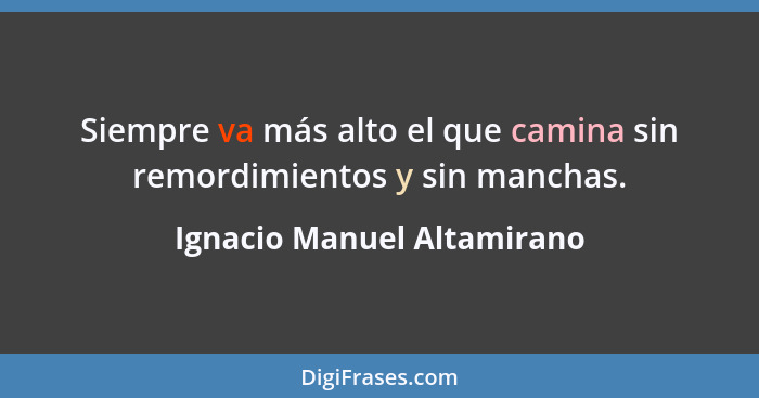 Siempre va más alto el que camina sin remordimientos y sin manchas.... - Ignacio Manuel Altamirano