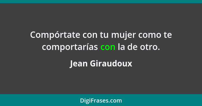 Compórtate con tu mujer como te comportarías con la de otro.... - Jean Giraudoux