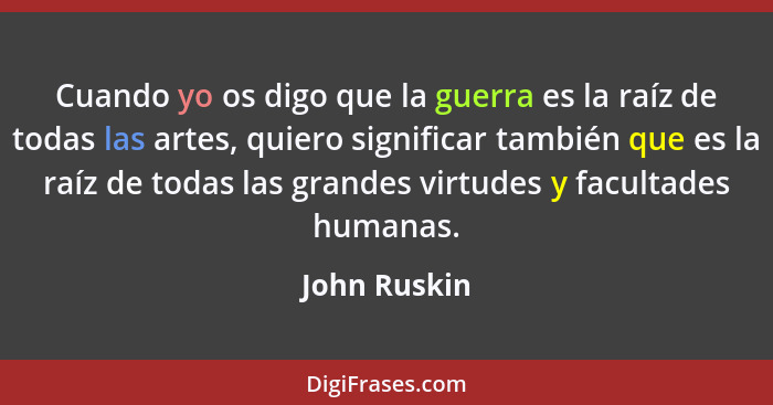 Cuando yo os digo que la guerra es la raíz de todas las artes, quiero significar también que es la raíz de todas las grandes virtudes y... - John Ruskin