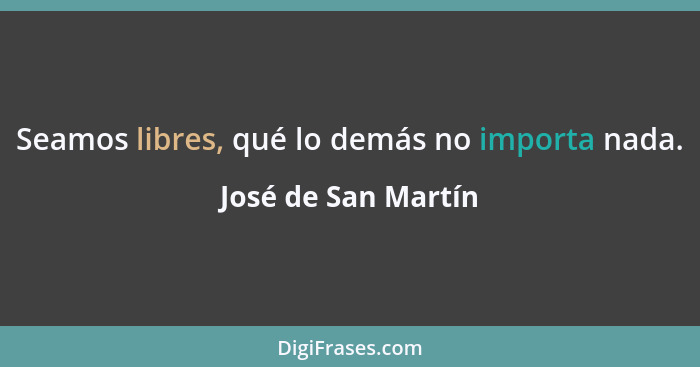 Seamos libres, qué lo demás no importa nada.... - José de San Martín