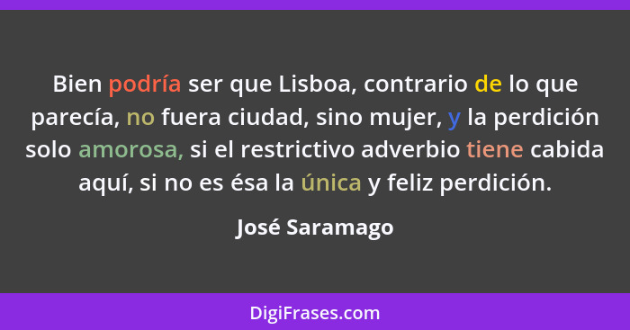 Bien podría ser que Lisboa, contrario de lo que parecía, no fuera ciudad, sino mujer, y la perdición solo amorosa, si el restrictivo a... - José Saramago