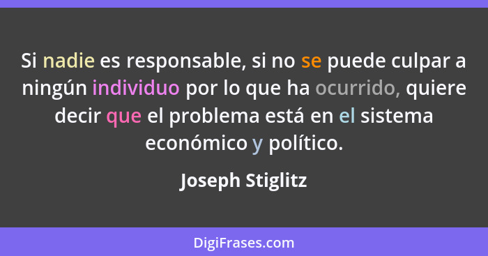 Si nadie es responsable, si no se puede culpar a ningún individuo por lo que ha ocurrido, quiere decir que el problema está en el si... - Joseph Stiglitz