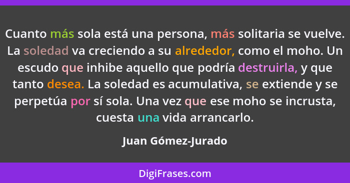 Cuanto más sola está una persona, más solitaria se vuelve. La soledad va creciendo a su alrededor, como el moho. Un escudo que inh... - Juan Gómez-Jurado