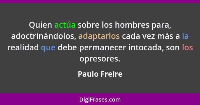 Quien actúa sobre los hombres para, adoctrinándolos, adaptarlos cada vez más a la realidad que debe permanecer intocada, son los opreso... - Paulo Freire