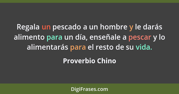 Regala un pescado a un hombre y le darás alimento para un día, enseñale a pescar y lo alimentarás para el resto de su vida.... - Proverbio Chino