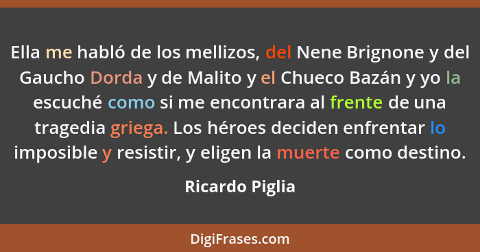 Ella me habló de los mellizos, del Nene Brignone y del Gaucho Dorda y de Malito y el Chueco Bazán y yo la escuché como si me encontra... - Ricardo Piglia