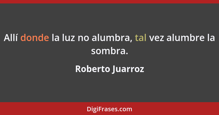 Allí donde la luz no alumbra, tal vez alumbre la sombra.... - Roberto Juarroz