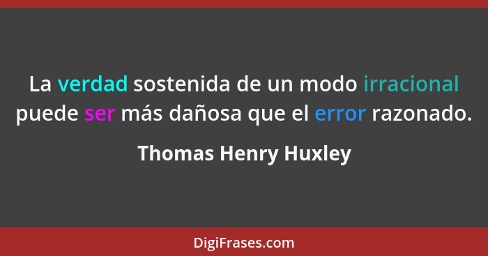 La verdad sostenida de un modo irracional puede ser más dañosa que el error razonado.... - Thomas Henry Huxley