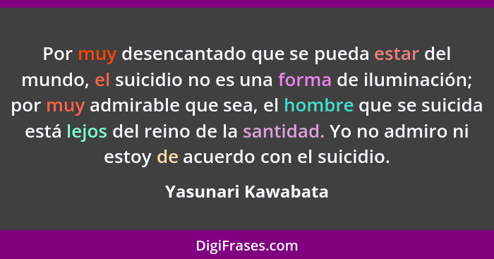 Por muy desencantado que se pueda estar del mundo, el suicidio no es una forma de iluminación; por muy admirable que sea, el hombr... - Yasunari Kawabata