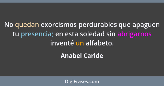 No quedan exorcismos perdurables que apaguen tu presencia; en esta soledad sin abrigarnos inventé un alfabeto.... - Anabel Caride