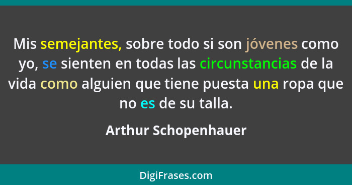 Mis semejantes, sobre todo si son jóvenes como yo, se sienten en todas las circunstancias de la vida como alguien que tiene pues... - Arthur Schopenhauer