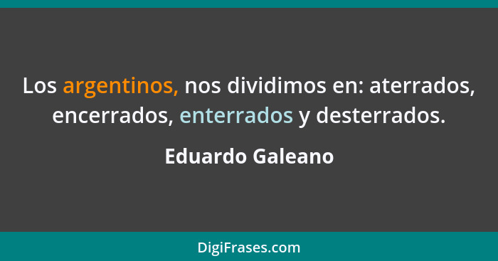 Los argentinos, nos dividimos en: aterrados, encerrados, enterrados y desterrados.... - Eduardo Galeano