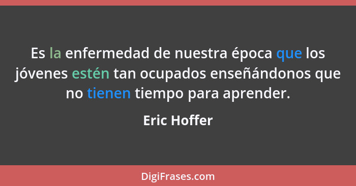 Es la enfermedad de nuestra época que los jóvenes estén tan ocupados enseñándonos que no tienen tiempo para aprender.... - Eric Hoffer