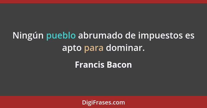 Ningún pueblo abrumado de impuestos es apto para dominar.... - Francis Bacon