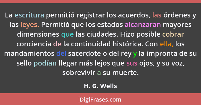 La escritura permitió registrar los acuerdos, las órdenes y las leyes. Permitió que los estados alcanzaran mayores dimensiones que las c... - H. G. Wells