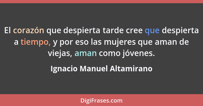 El corazón que despierta tarde cree que despierta a tiempo, y por eso las mujeres que aman de viejas, aman como jóvenes.... - Ignacio Manuel Altamirano