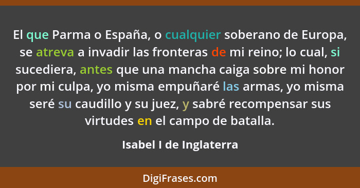 El que Parma o España, o cualquier soberano de Europa, se atreva a invadir las fronteras de mi reino; lo cual, si sucediera,... - Isabel I de Inglaterra