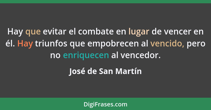 Hay que evitar el combate en lugar de vencer en él. Hay triunfos que empobrecen al vencido, pero no enriquecen al vencedor.... - José de San Martín