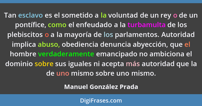 Tan esclavo es el sometido a la voluntad de un rey o de un pontífice, como el enfeudado a la turbamulta de los plebiscitos o a... - Manuel González Prada