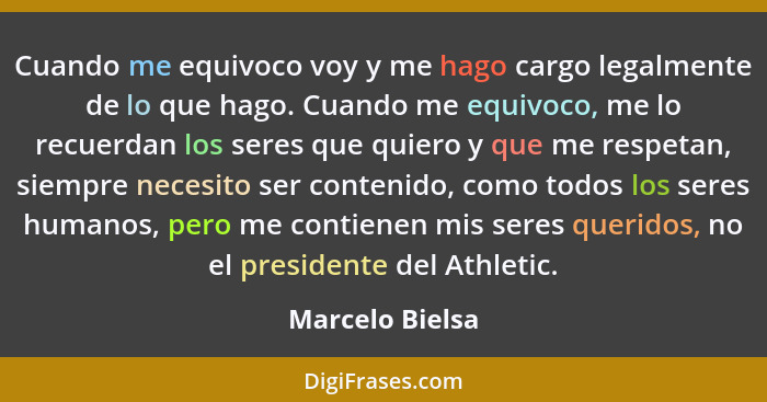 Cuando me equivoco voy y me hago cargo legalmente de lo que hago. Cuando me equivoco, me lo recuerdan los seres que quiero y que me r... - Marcelo Bielsa