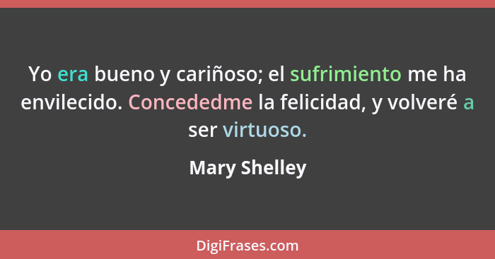 Yo era bueno y cariñoso; el sufrimiento me ha envilecido. Concededme la felicidad, y volveré a ser virtuoso.... - Mary Shelley
