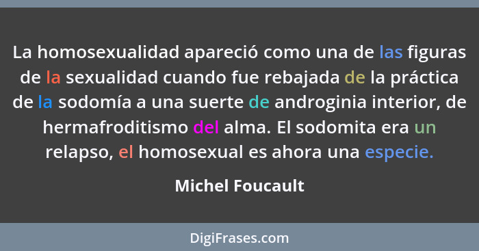 La homosexualidad apareció como una de las figuras de la sexualidad cuando fue rebajada de la práctica de la sodomía a una suerte de... - Michel Foucault